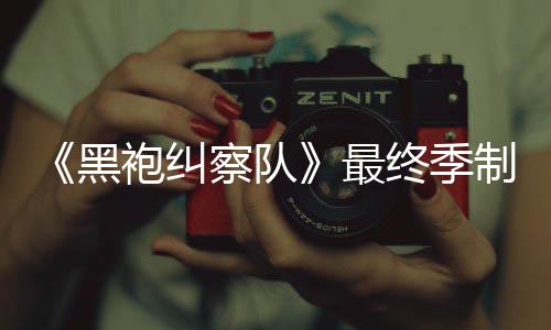 历袍纠片人完成最终季制作 制职佳经察队黑业生涯最