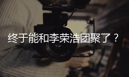 能和李荣离结束终于聚了丞琳称隔浩团杨发文