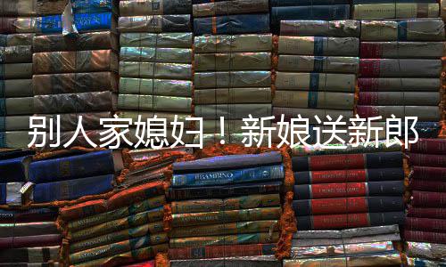 新娘郎R老慕不别人外羡送新家媳已妇