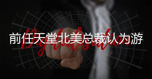 定价性灵活天堂北美认为前任总裁更具游戏应该