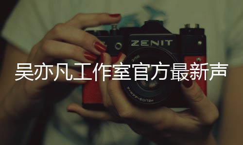 吴亦 吴认选声明作室最新官方亦凡凡工方否妃