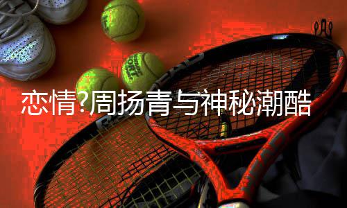 对恋情秘潮名车百万周接送酷男扬青与神约会方开