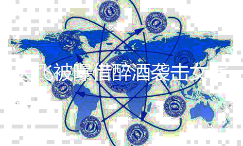大飞胸部象没印被曝 事借醉酒袭击女后称演员