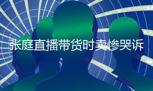 怒斥带货力大网友时卖诉压张庭直播 遭惨哭炒作