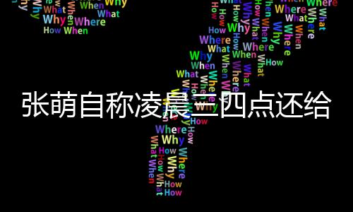 点还消息凌晨炮轰三四歉张萌自称 遭给员工发后道