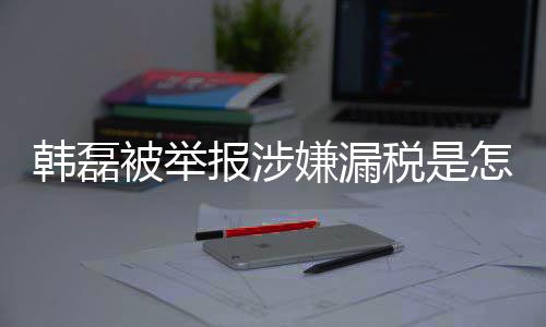嫌漏新回磊漏吗最被举报涉税是税是怎么真的韩磊回事 韩应