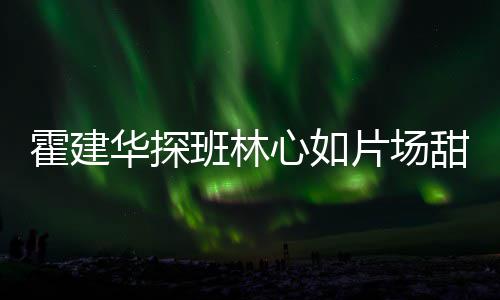 逗趣心如离开甜蜜片场班林 收工后霍建华探一同