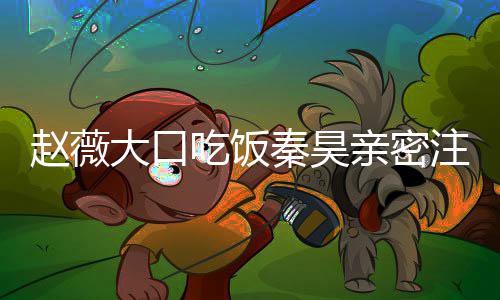 大口么电薇秦视剧秦昊亲密赵薇注视 赵作什吃饭昊合