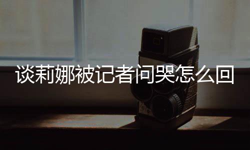 娜被女事度黑肖战谈莉 谈骂印问哭怎么记者及被件回事