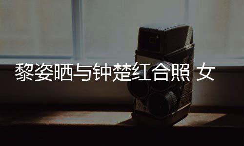 女神黎姿同框皮肤晒与钟楚照 状态光泽佳红合